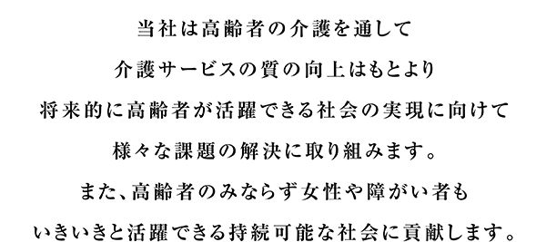 当社は高齢者の介護を通して介護サービスの質の向上はもとより将来的に高齢者が活躍できる社会の実現に向けて様々な課題の解決に取り組みます。また、高齢者のみならず女性や障がい者もいきいきと活躍できる持続可能な社会に貢献します。